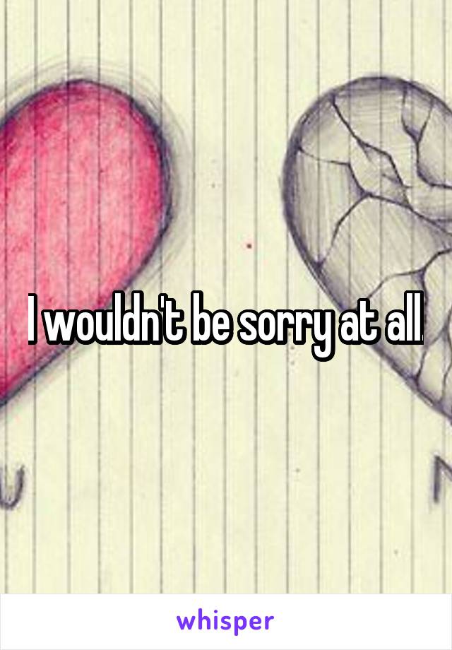 I wouldn't be sorry at all.