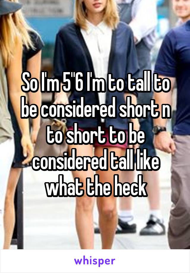 So I'm 5"6 I'm to tall to be considered short n to short to be considered tall like what the heck