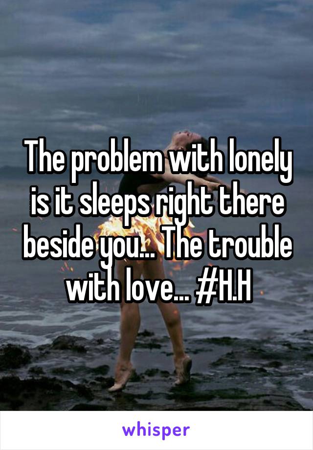 The problem with lonely is it sleeps right there beside you... The trouble with love... #H.H