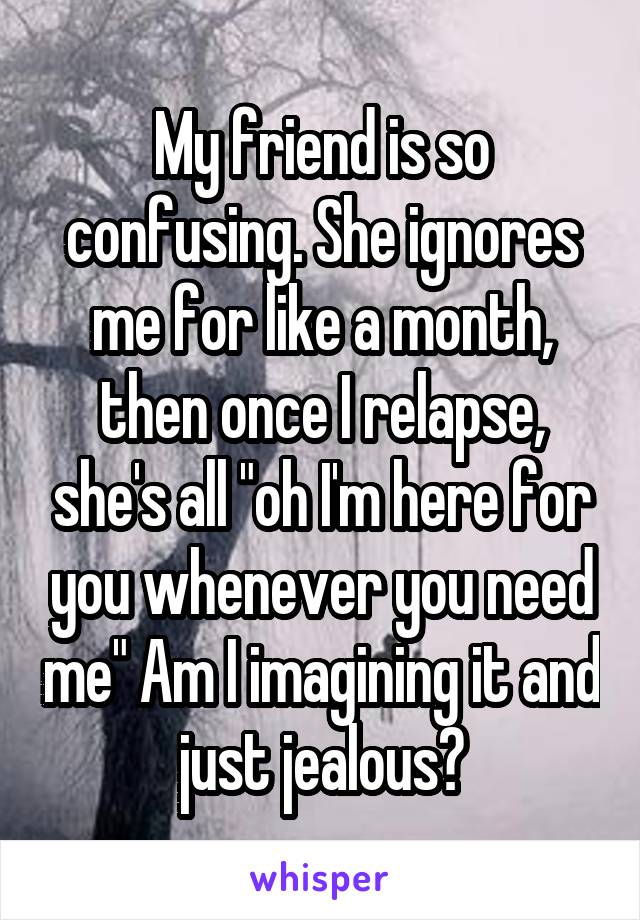 My friend is so confusing. She ignores me for like a month, then once I relapse, she's all "oh I'm here for you whenever you need me" Am I imagining it and just jealous?