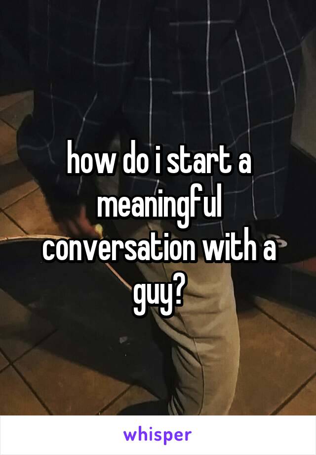 how do i start a meaningful conversation with a guy?