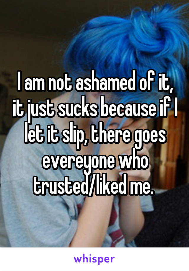 I am not ashamed of it, it just sucks because if I let it slip, there goes evereyone who trusted/liked me. 