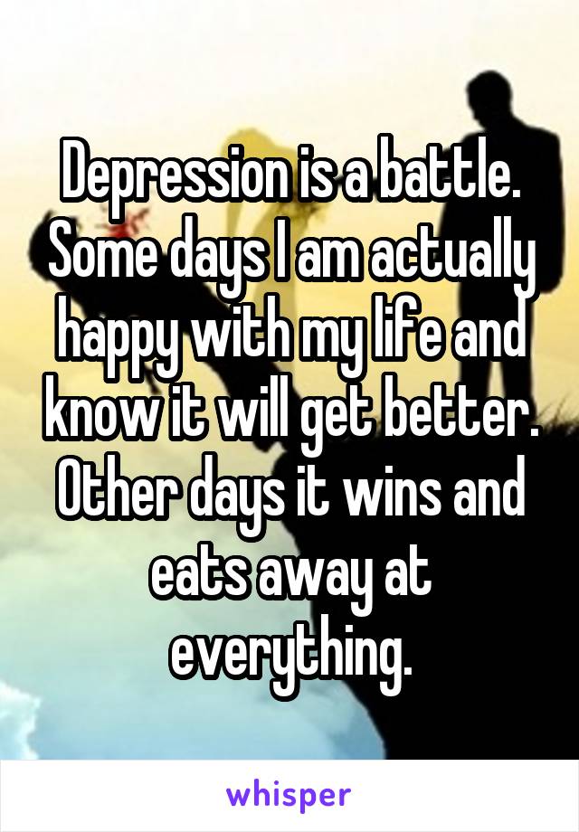 Depression is a battle. Some days I am actually happy with my life and know it will get better. Other days it wins and eats away at everything.