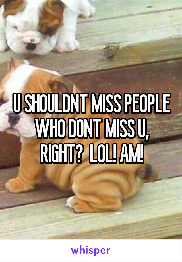 U SHOULDNT MISS PEOPLE WHO DONT MISS U, RIGHT?  LOL! AM!