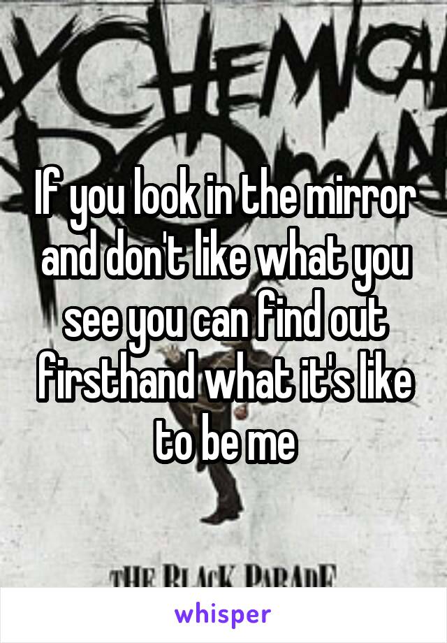 If you look in the mirror and don't like what you see you can find out firsthand what it's like to be me