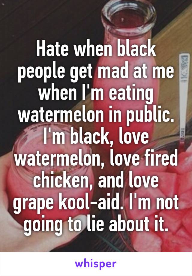 Hate when black people get mad at me when I'm eating watermelon in public. I'm black, love watermelon, love fired chicken, and love grape kool-aid. I'm not going to lie about it.