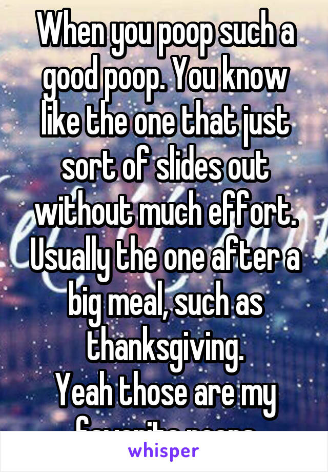 When you poop such a good poop. You know like the one that just sort of slides out without much effort. Usually the one after a big meal, such as thanksgiving.
Yeah those are my favorite poops