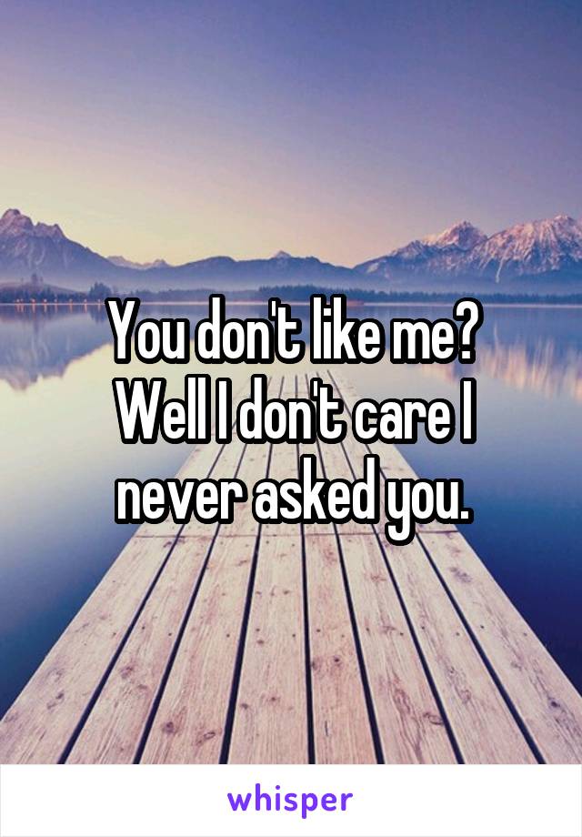 You don't like me?
Well I don't care I never asked you.