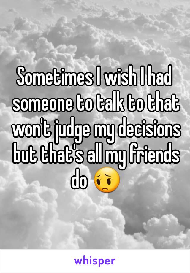 Sometimes I wish I had someone to talk to that won't judge my decisions but that's all my friends do 😔