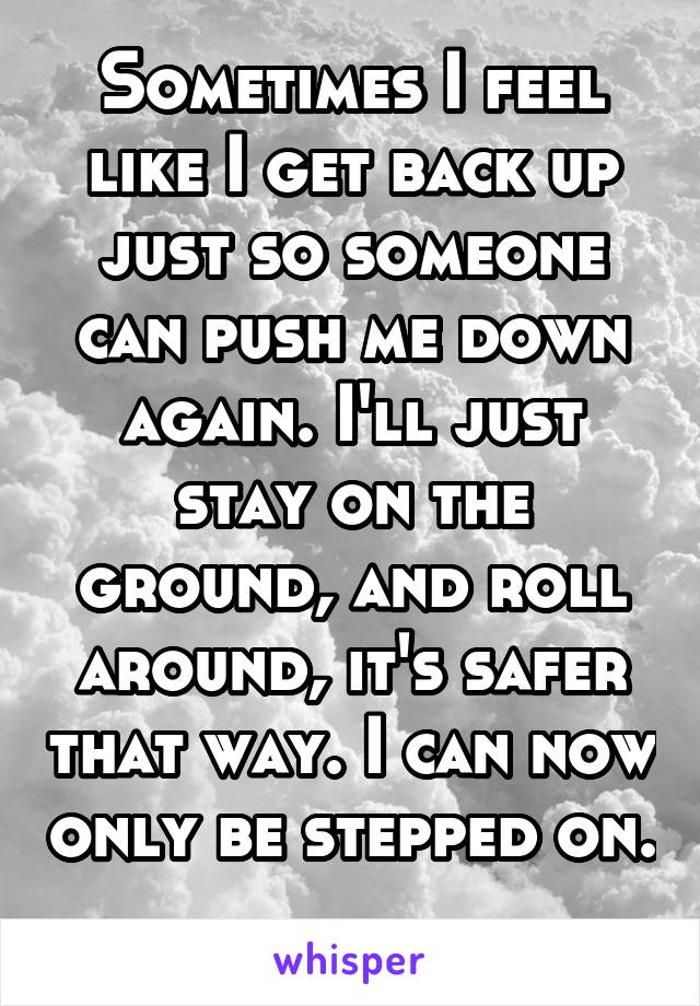 Sometimes I feel like I get back up just so someone can push me down again. I'll just stay on the ground, and roll around, it's safer that way. I can now only be stepped on. 