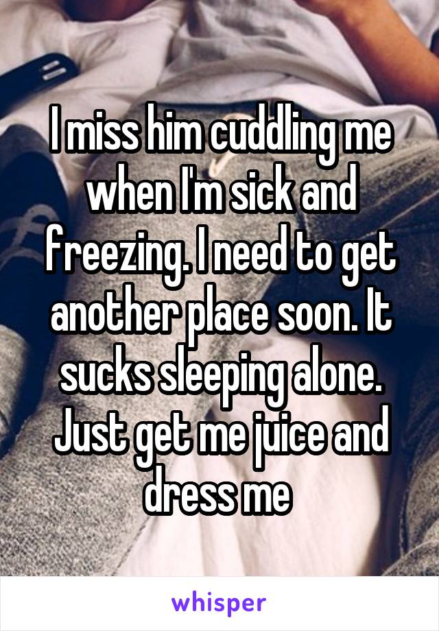 I miss him cuddling me when I'm sick and freezing. I need to get another place soon. It sucks sleeping alone. Just get me juice and dress me 