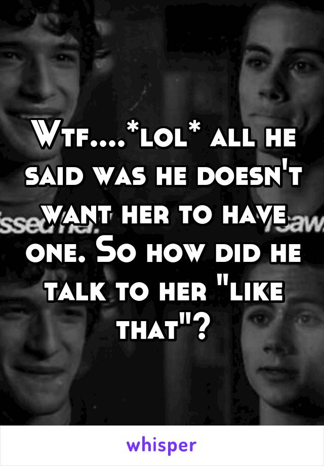 Wtf....*lol* all he said was he doesn't want her to have one. So how did he talk to her "like that"?