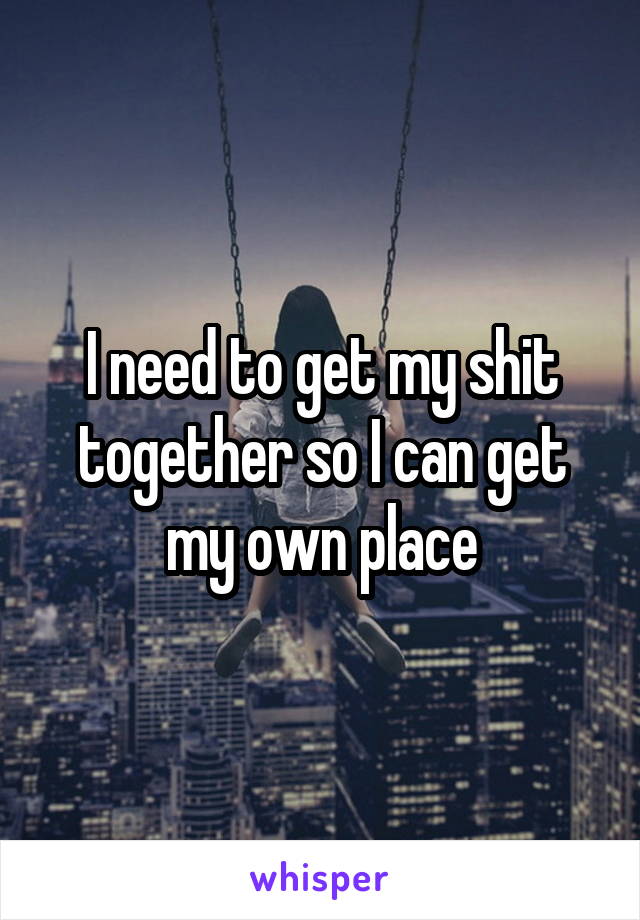 I need to get my shit together so I can get my own place