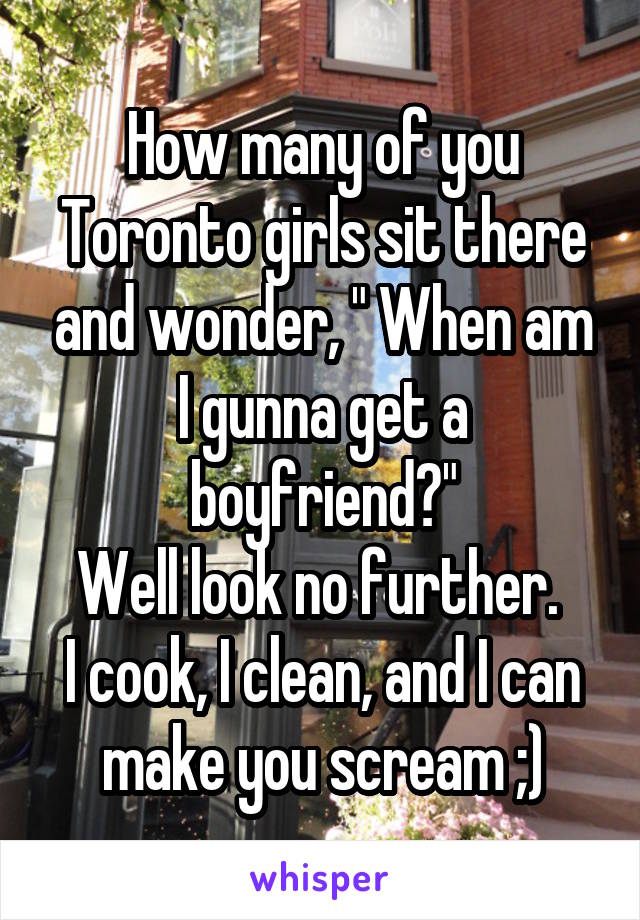 How many of you Toronto girls sit there and wonder, " When am I gunna get a boyfriend?"
Well look no further. 
I cook, I clean, and I can make you scream ;)