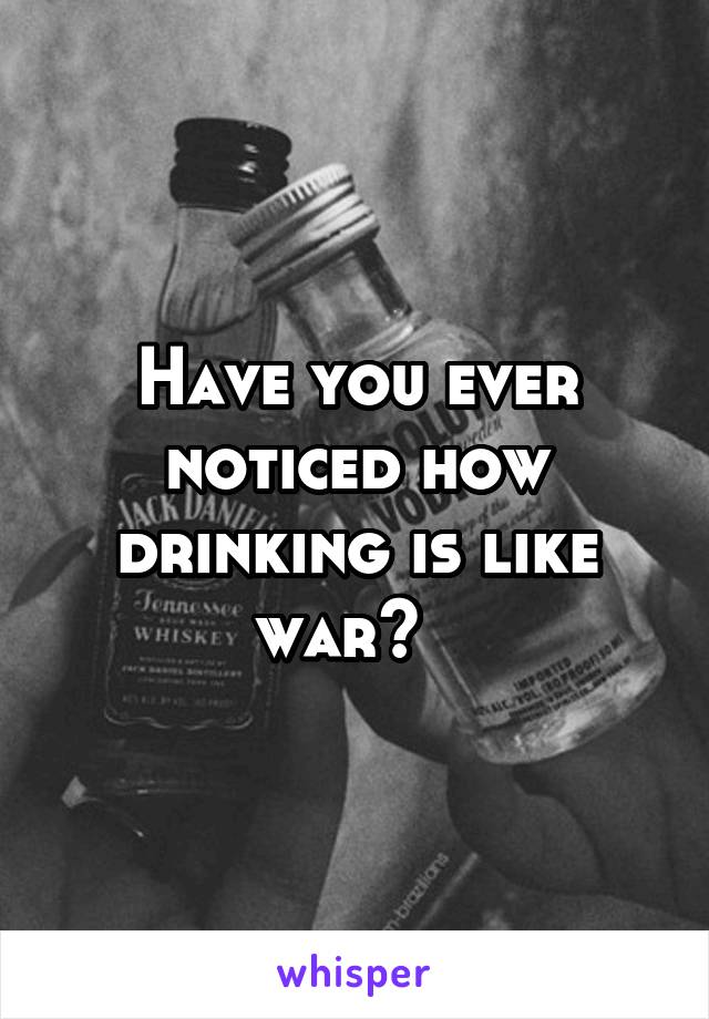 Have you ever noticed how drinking is like war?  