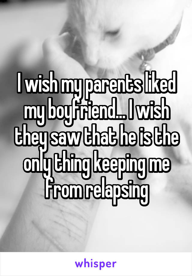 I wish my parents liked my boyfriend... I wish they saw that he is the only thing keeping me from relapsing