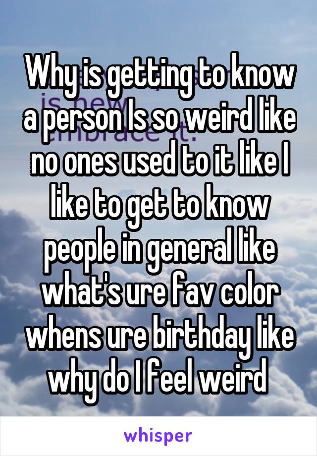 Why is getting to know a person Is so weird like no ones used to it like I like to get to know people in general like what's ure fav color whens ure birthday like why do I feel weird 