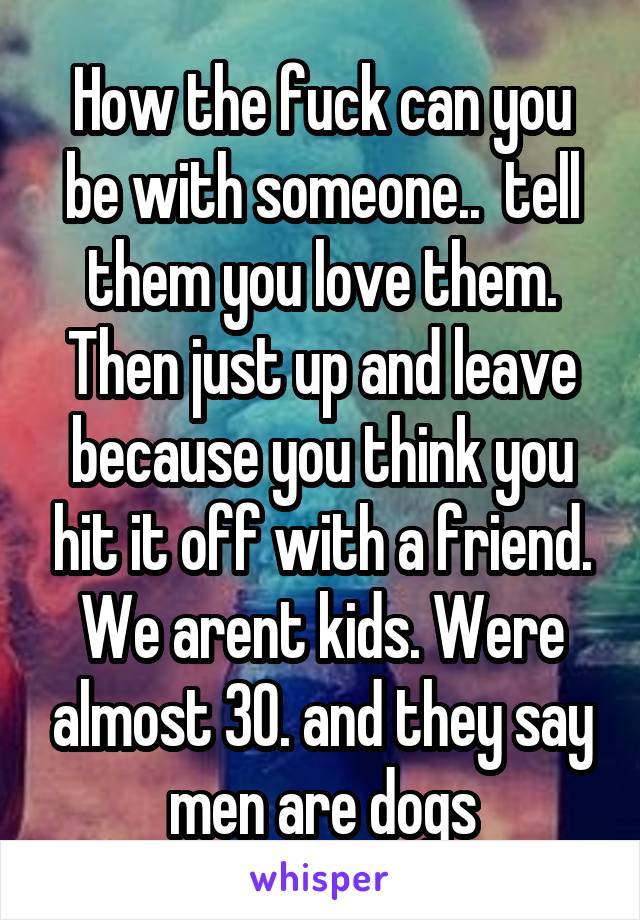 How the fuck can you be with someone..  tell them you love them. Then just up and leave because you think you hit it off with a friend. We arent kids. Were almost 30. and they say men are dogs