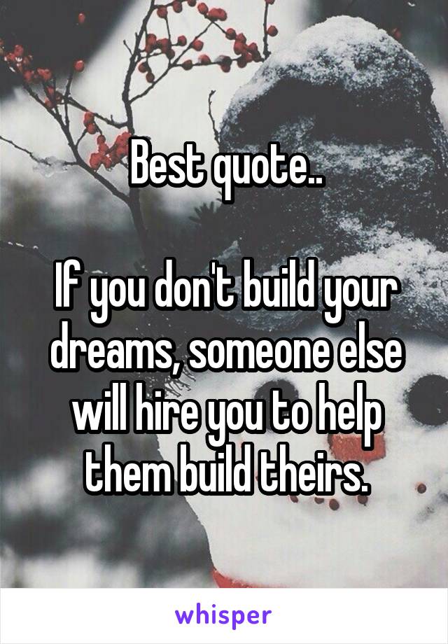 Best quote..

If you don't build your dreams, someone else will hire you to help them build theirs.