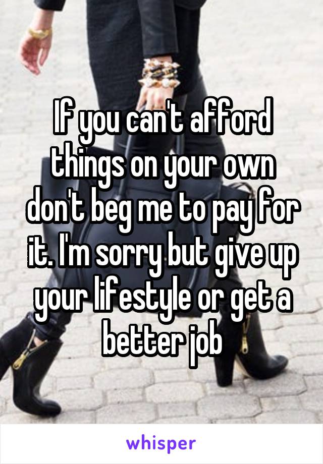 If you can't afford things on your own don't beg me to pay for it. I'm sorry but give up your lifestyle or get a better job