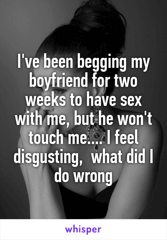 I've been begging my boyfriend for two weeks to have sex with me, but he won't touch me.... I feel disgusting,  what did I do wrong