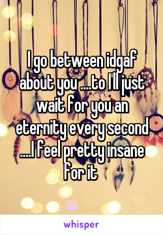 I go between idgaf about you ....to I'll just wait for you an eternity every second ....I feel pretty insane for it 