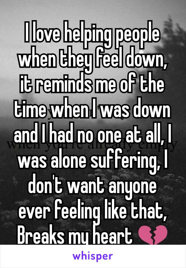 I love helping people when they feel down, it reminds me of the time when I was down and I had no one at all, I was alone suffering, I don't want anyone ever feeling like that, Breaks my heart 💔