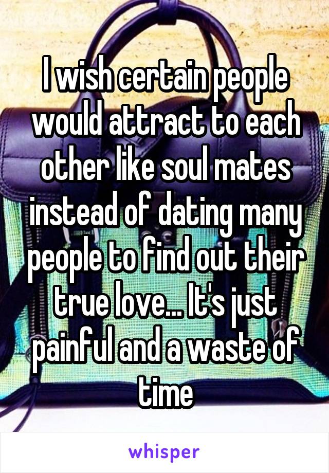 I wish certain people would attract to each other like soul mates instead of dating many people to find out their true love... It's just painful and a waste of time