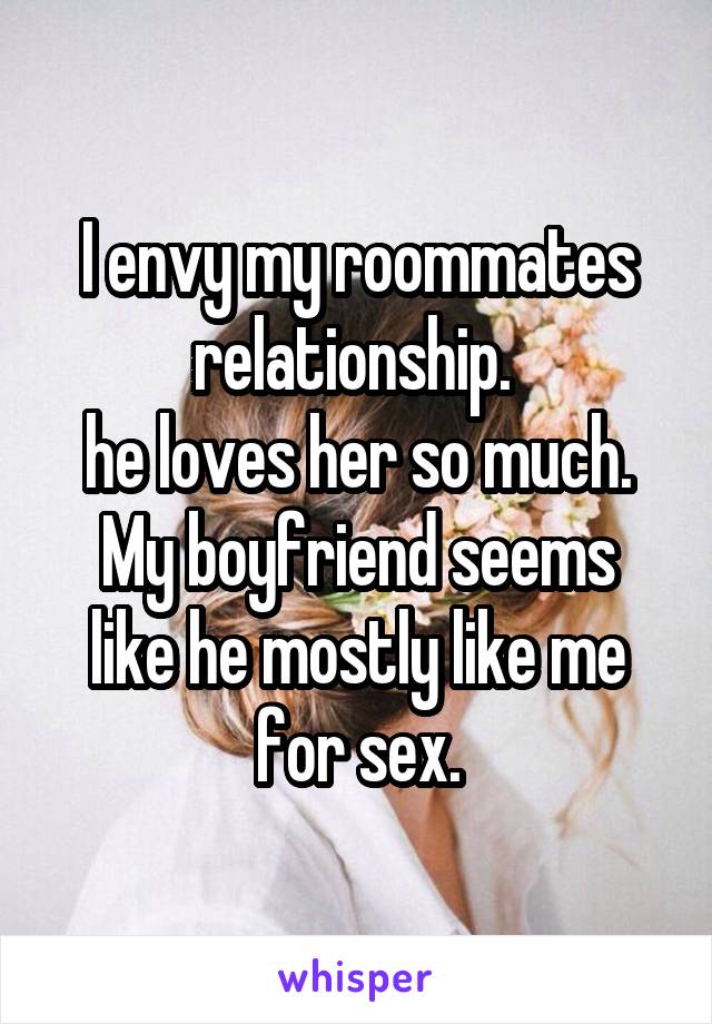 I envy my roommates relationship. 
he loves her so much.
My boyfriend seems like he mostly like me for sex.