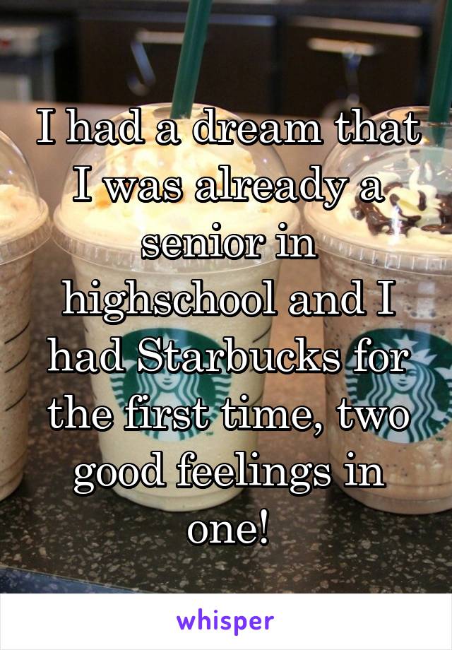 I had a dream that I was already a senior in highschool and I had Starbucks for the first time, two good feelings in one!