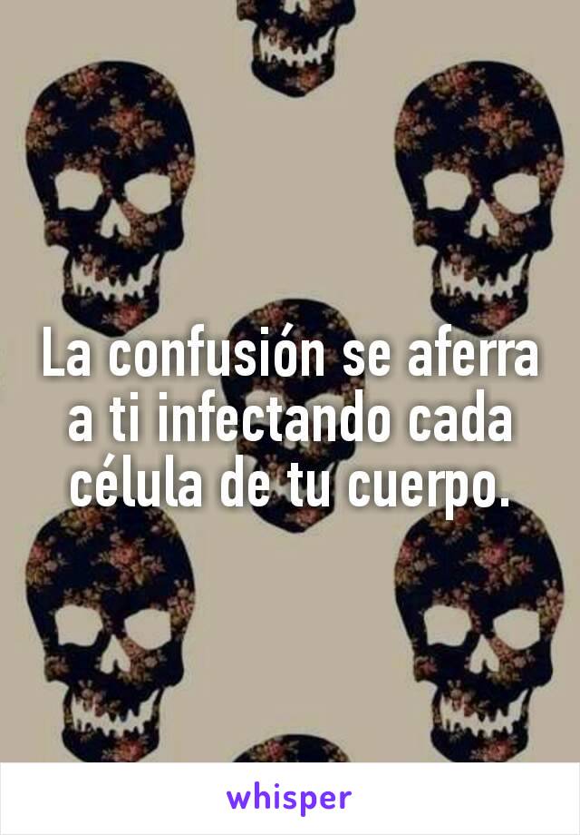 La confusión se aferra a ti infectando cada célula de tu cuerpo.