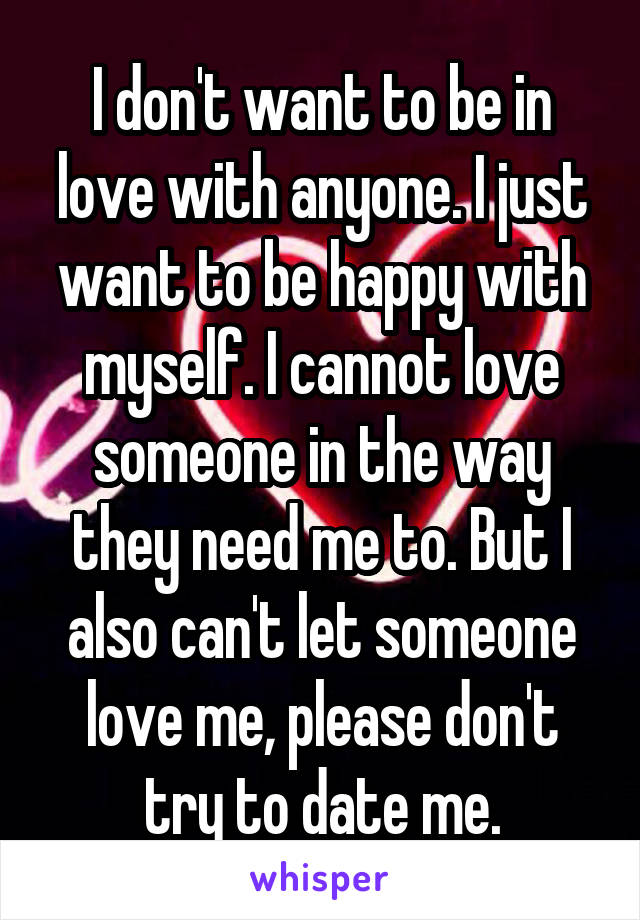 I don't want to be in love with anyone. I just want to be happy with myself. I cannot love someone in the way they need me to. But I also can't let someone love me, please don't try to date me.