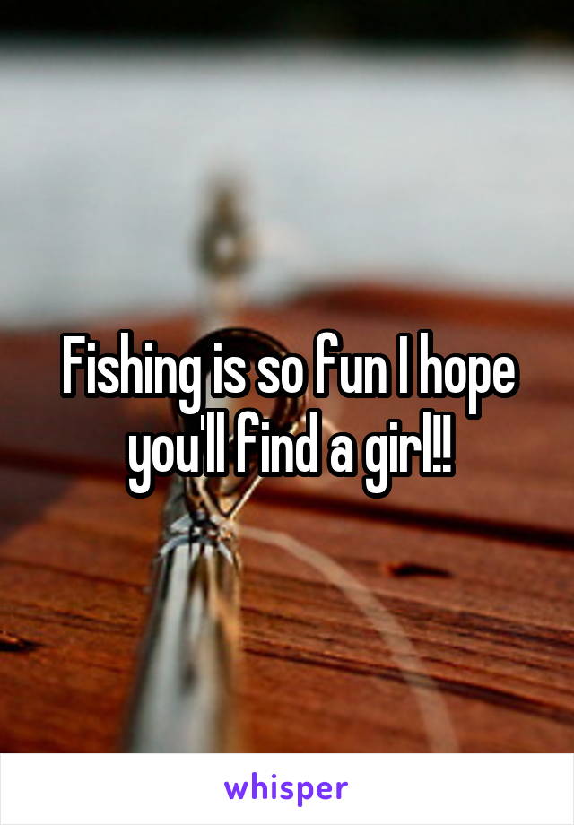 Fishing is so fun I hope you'll find a girl!!