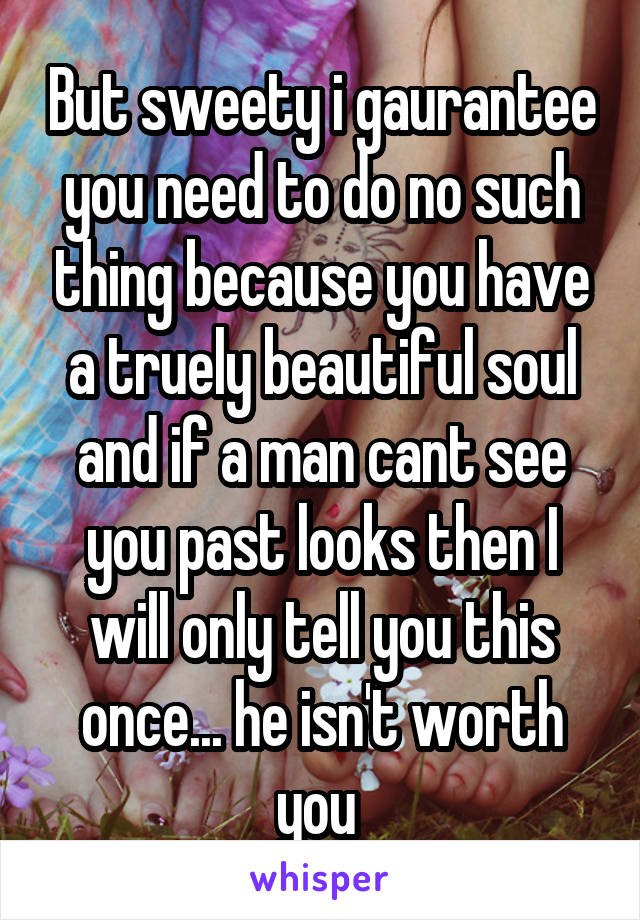 But sweety i gaurantee you need to do no such thing because you have a truely beautiful soul and if a man cant see you past looks then I will only tell you this once... he isn't worth you 