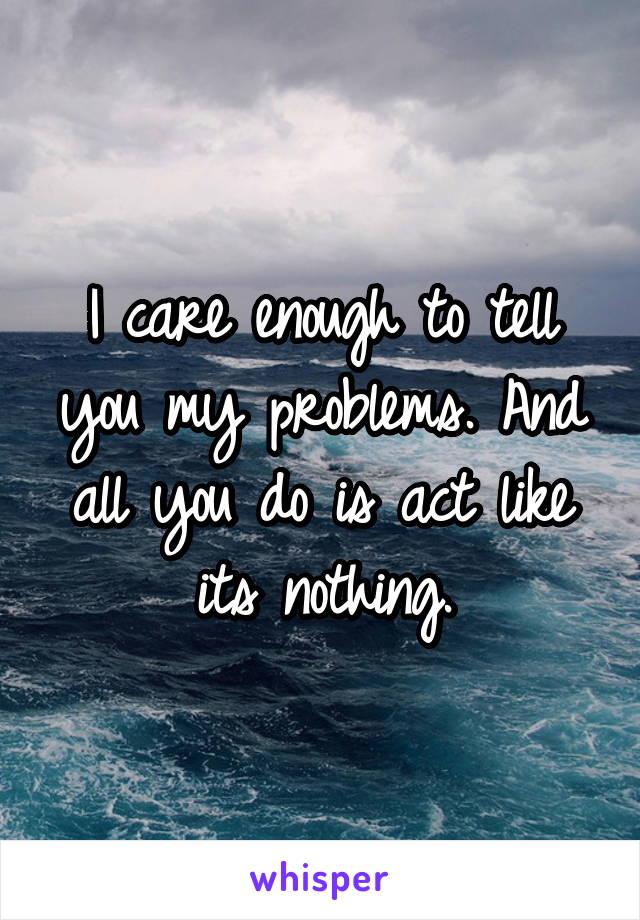 I care enough to tell you my problems. And all you do is act like its nothing.