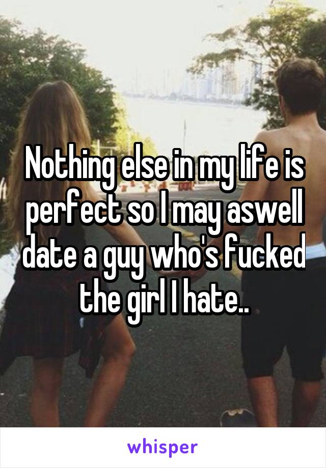 Nothing else in my life is perfect so I may aswell date a guy who's fucked the girl I hate..