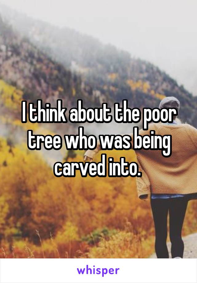 I think about the poor tree who was being carved into. 