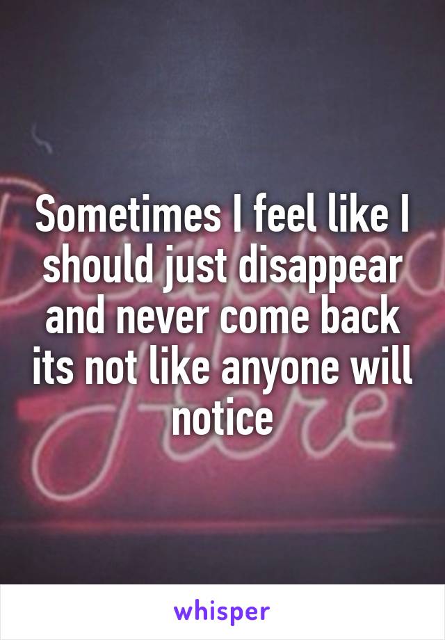 Sometimes I feel like I should just disappear and never come back its not like anyone will notice