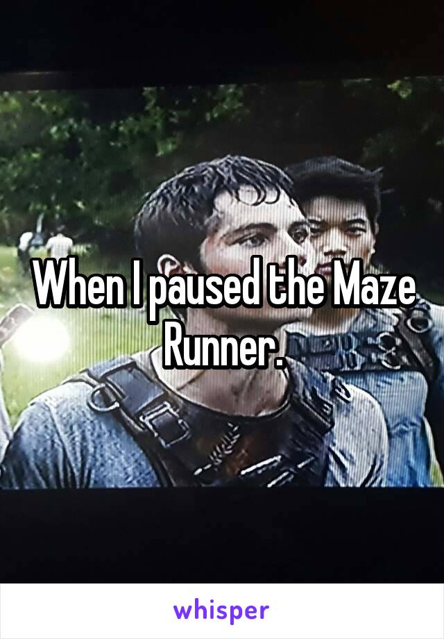 When I paused the Maze Runner.