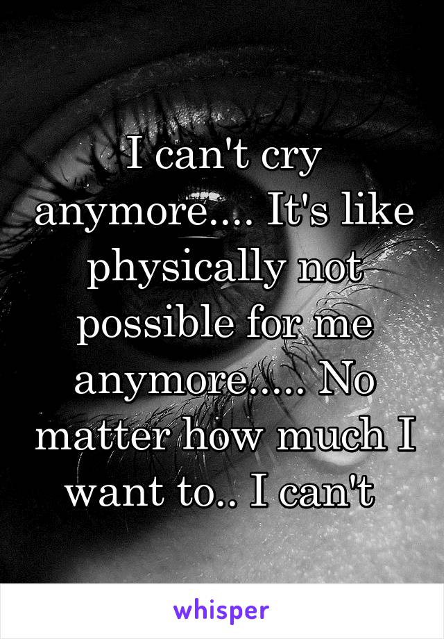 I can't cry anymore.... It's like physically not possible for me anymore..... No matter how much I want to.. I can't 