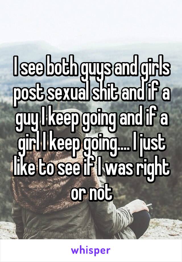 I see both guys and girls post sexual shit and if a guy I keep going and if a girl I keep going.... I just like to see if I was right or not