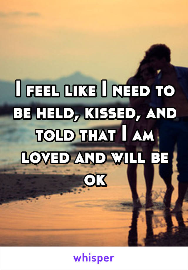 I feel like I need to be held, kissed, and told that I am loved and will be ok