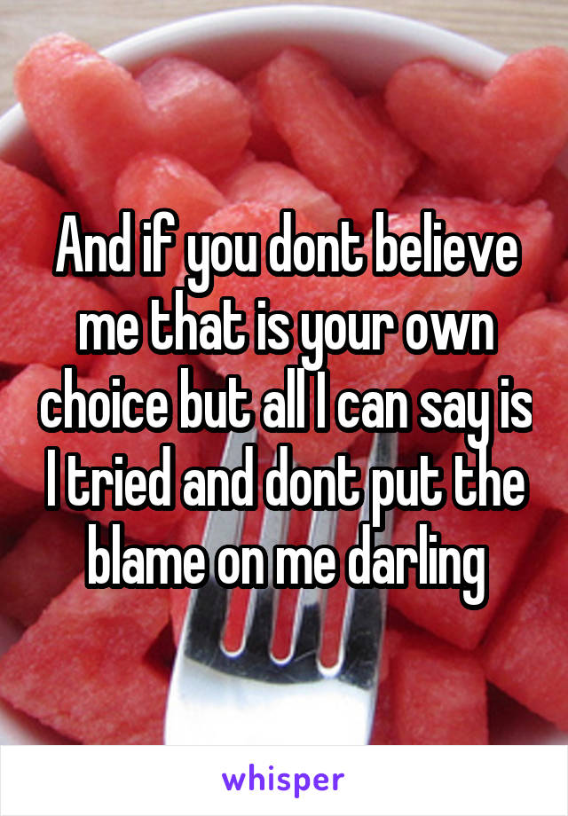 And if you dont believe me that is your own choice but all I can say is I tried and dont put the blame on me darling