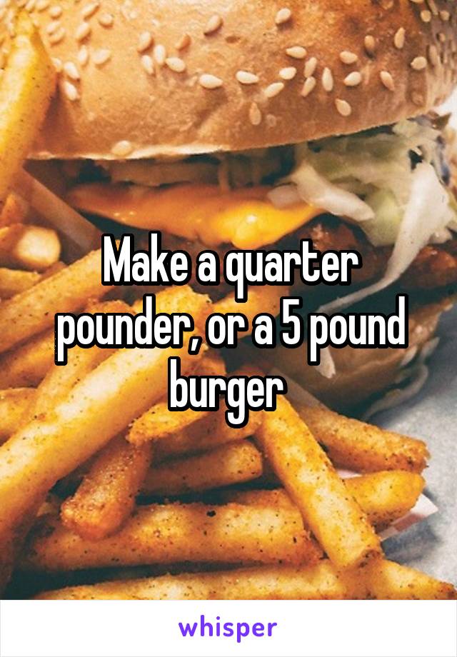 Make a quarter pounder, or a 5 pound burger 