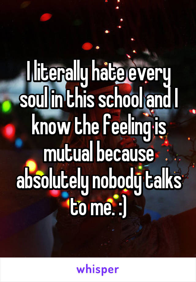 I literally hate every soul in this school and I know the feeling is mutual because absolutely nobody talks to me. :)