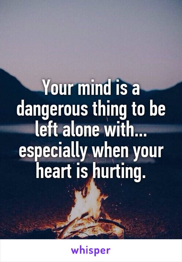 Your mind is a dangerous thing to be left alone with... especially when your heart is hurting.