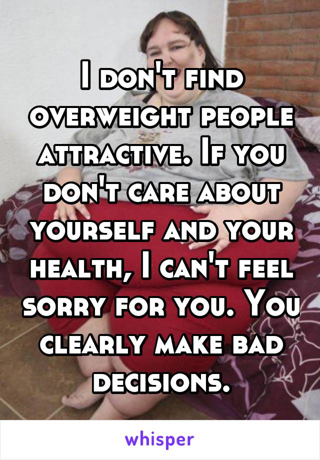 I don't find overweight people attractive. If you don't care about yourself and your health, I can't feel sorry for you. You clearly make bad decisions.