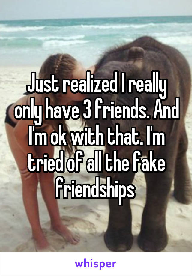 Just realized I really only have 3 friends. And I'm ok with that. I'm tried of all the fake friendships 