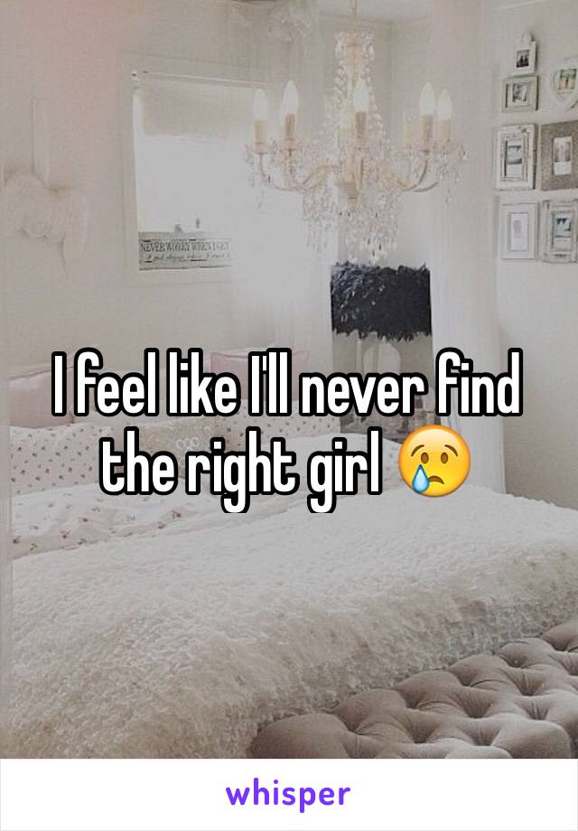 I feel like I'll never find the right girl 😢