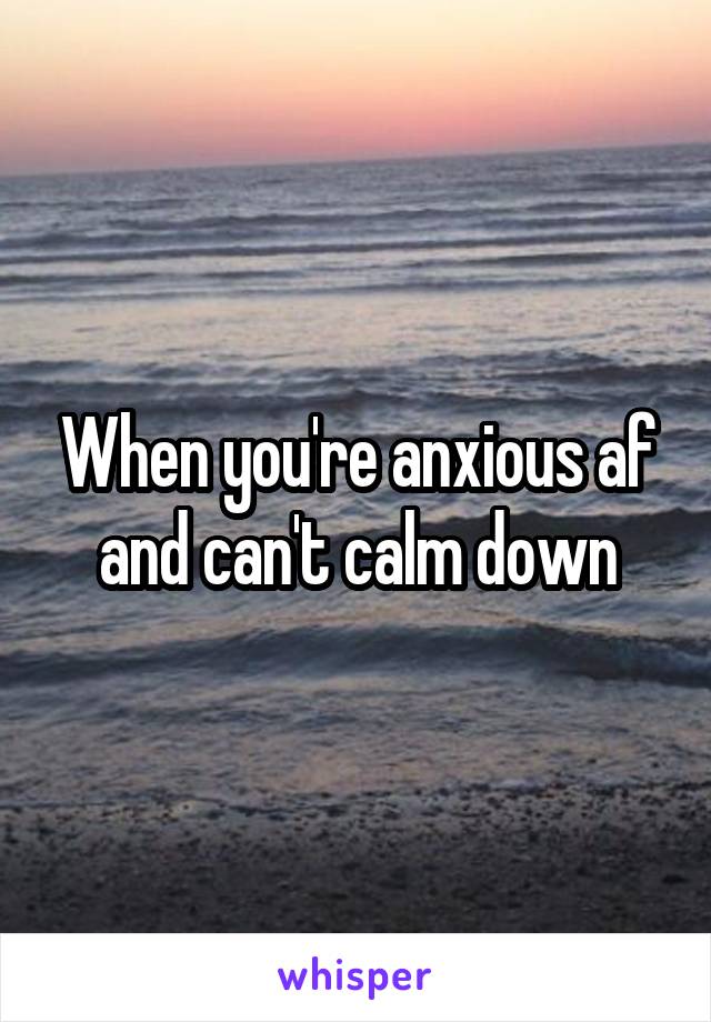 When you're anxious af and can't calm down